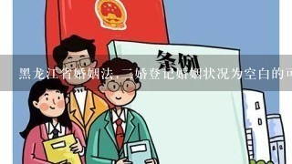 黑龙江省婚姻法,二婚登记婚姻状况为空白的可以办理结婚证吗?